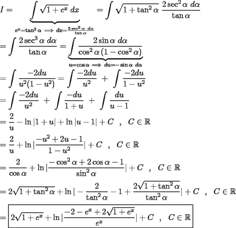 TEX: \noindent $I=\displaystyle\underbrace{\int \sqrt{1+e^x}\ dx}_{e^x=\tan^2\alpha \ \Longrightarrow \ dx=\frac{2\sec^2\alpha \ d\alpha }{\tan \alpha }}=\displaystyle\int \sqrt{1+\tan^2\alpha }\ \dfrac{2\sec^2\alpha \ d\alpha }{\tan\alpha }$\\<br />\\<br />$=\displaystyle\int \dfrac{2\sec^3\alpha \ d\alpha }{\tan \alpha }=\displaystyle\underbrace{\int \dfrac{2\sin\alpha \ d\alpha }{\cos^2\alpha \left(1-\cos^2\alpha \right)}}_{u=\cos \alpha \ \Longrightarrow \ du=-\sin \alpha \ d\alpha }$\\<br />\\<br />$=\displaystyle\int \dfrac{-2du}{u^2(1-u^2)}=\displaystyle\int \dfrac{-2du}{u^2}\ +\ \displaystyle\int \dfrac{-2du}{1-u^2}$\\<br />\\<br />$=\displaystyle\int \dfrac{-2du}{u^2}\ +\ \displaystyle\int \dfrac{-du}{1+u}\ +\ \displaystyle\int \dfrac{du}{u-1}$\\<br />\\<br />$=\dfrac{2}{u}-\ln |1+u|+\ln |u-1|+C\ \ ,\ \ C\in\mathbb{R}$\\<br />\\<br />$=\dfrac{2}{u}+\ln |\dfrac{-u^2+2u-1}{1-u^2}|+C\ \ ,\ \ C\in\mathbb{R}$\\<br />\\<br />$=\dfrac{2}{\cos\alpha }+\ln |\dfrac{-\cos^2\alpha +2\cos\alpha -1}{\sin^2\alpha }|+C\ \ ,\ \ C\in\mathbb{R}$\\<br />\\<br />$=2\sqrt{1+\tan^2\alpha }+\ln |-\dfrac{2}{\tan^2\alpha }-1+\dfrac{2\sqrt{1+\tan^2\alpha }}{\tan^2\alpha }|+C\ \ ,\ \ C\in\mathbb{R}$\\<br />\\<br />$=\boxed{2\sqrt{1+e^x}+\ln |\dfrac{-2-e^x+2\sqrt{1+e^x}}{e^x}|+C\ \ ,\ \ C\in\mathbb{R}}$