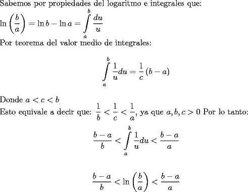 TEX: <br />$ $ \\<br />Sabemos por propiedades del logaritmo e integrales que: \\<br />${\ln{\left(\dfrac{b}{a} \right)} = \ln{b} - \ln{a} = \displaystyle\int \limits_a^b  \dfrac{du}{u}}$ \\<br />Por teorema del valor medio de integrales: \\<br />$${\displaystyle\int \limits_a^b  \dfrac{1}{u} du = \dfrac{1}{c} \left(b-a \right)}$$ \\<br />Donde ${a < c < b}$\\<br />Esto equivale a decir que: ${\dfrac{1}{b} < \dfrac{1}{c} < \dfrac{1}{a}}$, ya que ${a,b,c > 0}$<br />Por lo tanto: \\<br />$${\dfrac{b-a}{b} < \displaystyle\int \limits_a^b  \dfrac{1}{u} du  < \dfrac{b-a}{a}}$$ \\<br />$${\dfrac{b-a}{b} < \ln{\left(\dfrac{b}{a}\right)}  < \dfrac{b-a}{a}}$$