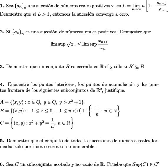 TEX: \noindent\textbf{1.} Sea $\left\{a_n\right\}_n$ una sucesi\'on de n\'umeros reales positivos y sea $L=\displaystyle\lim_{n\to\infty} n\left[1-\dfrac{a_{n+1}}{a_n}\right]$ Demuestre que si $L>1$, entonces la sucesi\'on converge a cero.\\\\\\<br />\textbf{2.} Si $\left\{a_n\right\}_n$ es una sucesi\'on de n\'umeros reales positivos. Demuestre que $$\lim \sup \sqrt[n]{x_n}\leq\lim\sup\dfrac{x_{n+1}}{x_n}$$\\\\<br />\textbf{3.} Demuestre que un conjunto $B$ es cerrado en $\mathbb{R}$ s\'i y s\'olo si $B'\subseteq B$\\\\\\<br />\textbf{4.} Encuentre los puntos interiores, los puntos de acumulaci\'on y los puntos frontera de los siguientes subconjuntos de $\mathbb{R}^2$, justifique.\\\\<br />$A=\left\{(x,y):x\in Q,\; y\in Q,\; y>x^2+1\right\}$\\<br />$B=\left\{(x,y):-1\leq x\leq0,\; -1\leq y<0\right\}\cup\left\{-\dfrac{1}{n}:\;n\in\mathbb{N}\right\}$\\<br />$C=\left\{(x,y):x^2+y^2=\dfrac{1}{n},\;n\in\mathbb{N}\right\}$\\\\\\<br />\textbf{5.} Demuestre que el conjunto de todas la sucesiones de n\'umeros reales formadas s\'olo por unos o ceros es no numerable.\\\\\\<br />\textbf{6.} Sea $C$ un subconjunto acotado y no vac\'io de $\mathbb{R}$. Pruebe que $Sup©\in C'$