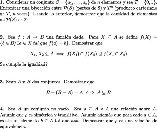 TEX: \noindent\textbf{1.} Considerar un conjunto $S=\left\{a_1,\ldots,a_n\right\}$ de $n$ elementos y sea $T=\left\{0,1\right\}$. Encontrar una biyecci\'on entre $\mathcal{P}(S)$ (partes de S) y $T^n$ (producto cartesiano de $T$, $n$ veces). Usando lo anterior, demostrar que la cantidad de elementos de $\mathcal{P}(S)$ es $2^n$\\\\\\<br />\textbf{2.} Sea $f:A\to B$ una funci\'on dada. Para $X\subseteq A$ se define $f(X)=\left\{b\in B/\exists a\in X\; tal\; que\; f(a)=b\right\}$. Demostrar que $$X_1,X_2\subseteq A\;\Longrightarrow\;f(X_1)\cap f(X_2)\supseteq f(X_1\cap X_2)$$ Se cumple la igualdad?\\\\\\<br />\textbf{3.} Sean $A$ y $B$ dos conjuntos. Demostrar que $$B-(B-A)=A\;\Longleftrightarrow\; A\subseteq B$$\\ <br />\textbf{4.} Sea $A$ un conjunto no vac\'io. Sea $\rho\subseteq A\times A$ una relaci\'on sobre $A$. Asumir que $\rho$ es sim\'etrica y transitiva. Asumir adem\'as que para cada $a\in A$, existe un elemento $b\in A$ tal que $a\rho b$. Demostrar que $\rho$ es una relaci\'on de equivalencia.