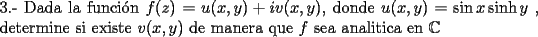 TEX: \noindent 3.- Dada la funci\'on $f(z)=u(x,y)+iv(x,y)$, donde $u(x,y)=\sin x \sinh y$ , determine si existe $v(x,y)$ de manera que $f$ sea analitica en $\mathbb{C}$<br />