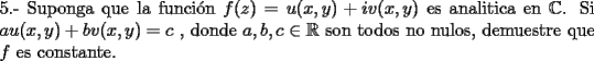 TEX: \noindent 5.- Suponga que la funci\'on  $f(z)=u(x,y)+iv(x,y)$ es analitica en $\mathbb{C}$. Si $au(x,y)+bv(x,y)=c$ , donde $a,b,c\in \mathbb{R}$ son todos no nulos, demuestre que $f$ es constante.