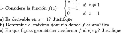 TEX: 1- Considere la funci\'on $f(z)=\begin{cases} \dfrac{z+1}{z-1}& \text{si}\,\,\, z\neq 1 \\<br />0&\text{si}\,\,\, z=1\end{cases}$<br /><br />a) Es derivable en $z=1$? Justifique<br /><br />b) Determine el m\'aximo dominio donde $f$ es analitica<br /><br />c) En que figura geom\'etrica trasforma $f$ al eje $y$? Justifique