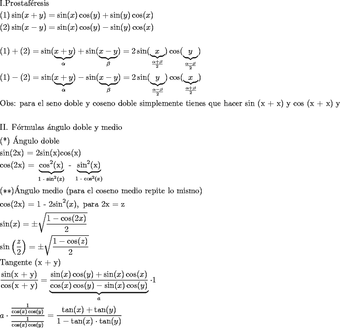 TEX: \[<br />\begin{gathered}<br />  {\text{I}}{\text{.Prostaf\'eresis}} \hfill \\<br />  (1)\sin (x + y) = \sin (x)\cos (y) + \sin (y)\cos (x) \hfill \\<br />  (2)\sin (x - y) = \sin (x)\cos (y) - \sin (y)\cos (x) \hfill \\<br />   \hfill \\<br />  (1) + (2) = \sin (\underbrace {x + y}_\alpha ) + \sin (\underbrace {x - y}_\beta ) = 2\sin (\underbrace x_{\frac{{\alpha  + \beta }}<br />{2}})\cos (\underbrace y_{\frac{{\alpha  - \beta }}<br />{2}}) \hfill \\<br />  (1) - (2) = \sin (\underbrace {x + y}_\alpha ) - \sin (\underbrace {x - y}_\beta ) = 2\sin (\underbrace y_{\frac{{\alpha  - \beta }}<br />{2}})\cos (\underbrace x_{\frac{{\alpha  + \beta }}<br />{2}}) \hfill \\<br />  {\text{Obs: para el seno doble y coseno doble simplemente tienes que hacer sin (x + x) y cos (x + x) y repetir I}}{\text{.}} \hfill \\<br />   \hfill \\<br />  {\text{II}}{\text{. F\'ormulas \'angulo doble y medio}} \hfill \\<br />  {\text{(*) \'Angulo doble}} \hfill \\<br />  {\text{sin(2x) = 2sin(x)cos(x)}} \hfill \\<br />  {\text{cos(2x) = }}\underbrace {{\text{cos}}^{\text{2}} {\text{(x)}}}_{{\text{1 - sin}}^{\text{2}} (x)}{\text{ - }}\underbrace {{\text{sin}}^{\text{2}} {\text{(x)}}}_{{\text{1 - cos}}^{\text{2}} (x)} \hfill \\<br />  (**){\text{\'Angulo medio (para el coseno medio repite lo mismo)}} \hfill \\<br />  {\text{cos(2x) = 1 - 2sin}}^{\text{2}} (x),{\text{ para 2x = z}} \hfill \\<br />  \sin (x) =  \pm \sqrt {\frac{{1 - \cos (2x)}}<br />{2}}  \hfill \\<br />  \sin \left( {\frac{z}<br />{2}} \right) =  \pm \sqrt {\frac{{1 - \cos (z)}}<br />{2}}  \hfill \\<br />  {\text{Tangente (x + y)}} \hfill \\<br />  \frac{{{\text{sin(x + y)}}}}<br />{{{\text{cos(x + y)}}}} = \underbrace {\frac{{\sin (x)\cos (y) + \sin (x)\cos (x)}}<br />{{\cos (x)\cos (y) - \sin (x)\cos (y)}}}_a \cdot 1 \hfill \\<br />  a \cdot \frac{{\frac{1}<br />{{\cos (x)\cos (y)}}}}<br />{{\frac{1}<br />{{\cos (x)\cos (y)}}}} = \frac{{\tan (x) + \tan (y)}}<br />{{1 - \tan (x) \cdot \tan (y)}} \hfill \\ <br />\end{gathered} <br />\]<br />