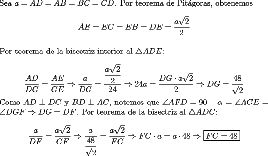 TEX: \noindent Sea $a=AD=AB=BC=CD$. Por teorema de Pit\'agoras, obtenemos\\ $$AE=EC=EB=DE=\dfrac{a\sqrt{2}}{2}$$\\<br />Por teorema de la bisectriz interior al $\triangle{ADE}$:\\<br />$$\dfrac{AD}{DG}=\dfrac{AE}{GE}\Rightarrow\dfrac{a}{DG}=\dfrac{\dfrac{a\sqrt{2}}{2}}{24}\Rightarrow 24a=\dfrac{DG\cdot a\sqrt{2}}{2}\Rightarrow DG=\dfrac{48}{\sqrt{2}}$$ Como $AD\perp DC$ y $BD\perp AC$, notemos que $\angle{AFD}=90-\alpha=\angle{AGE}=\angle{DGF}\Rightarrow DG=DF$. Por teorema de la bisectriz al $\triangle{ADC}$:\\<br />$$\dfrac{a}{DF}=\dfrac{a\sqrt{2}}{CF}\Rightarrow \dfrac{a}{\dfrac{48}{\sqrt{2}}}=\dfrac{a\sqrt{2}}{FC}\Rightarrow FC\cdot a=a\cdot 48\Rightarrow \boxed{FC=48}$$