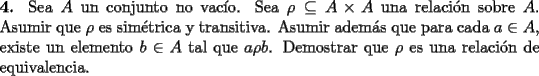 TEX: \noindent \textbf{4.} Sea $A$ un conjunto no vac\'io. Sea $\rho\subseteq A\times A$ una relaci\'on sobre $A$. Asumir que $\rho$ es sim\'etrica y transitiva. Asumir adem\'as que para cada $a\in A$, existe un elemento $b\in A$ tal que $a\rho b$. Demostrar que $\rho$ es una relaci\'on de equivalencia.