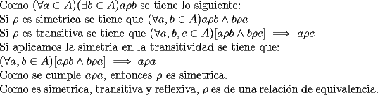 TEX: \noindent Como $(\forall a\in A)(\exists b\in A) a\rho b$ se tiene lo siguiente:<br /><br />\noindent Si $\rho$ es simetrica se tiene que $(\forall a,b\in A)a\rho b\wedge b\rho a$<br /><br />\noindent Si $\rho$ es transitiva se tiene que $(\forall a,b,c \in A) [a\rho b \wedge b\rho c] \implies a\rho c$<br /><br />\noindent Si aplicamos la simetria en la transitividad se tiene que:<br /><br />\noindent $(\forall a,b \in A) [a\rho b \wedge b\rho a] \implies a\rho a$<br /><br />\noindent Como se cumple $a\rho a$, entonces $\rho$ es simetrica.<br /><br />\noindent Como es simetrica, transitiva y reflexiva, $\rho$ es de una relaci\'on de equivalencia.