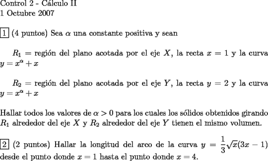 TEX: <br />$ $ \\<br />Control 2 - C\'alculo II \\<br />1 Octubre 2007 \\<br />$ $ \\<br />$\boxed{1}$ (4 puntos) Sea $\alpha$ una constante positiva y sean \\<br /><br />$R_1 =$ regi\'on del plano acotada por el eje $X$, la recta $x=1$ y la curva $y=x^\alpha +x$ \\<br /><br />$R_2 =$ regi\'on del plano acotada por el eje $Y$, la recta $y=2$ y la curva $y=x^\alpha +x$ \\<br />$ $ \\<br />Hallar todos los valores de $\alpha > 0$ para los cuales los s\'olidos obtenidos girando $R_1$ alrededor del eje $X$ y $R_2$ alrededor del eje $Y$ tienen el mismo volumen.<br />$ $ \\<br />$ $ \\<br />$\boxed{2}$ (2 puntos) Hallar la longitud del arco de la curva $y=\dfrac{1}{3} \sqrt{x} (3x-1)$ desde el punto donde $x=1$ hasta el punto donde $x=4$.<br /><br />