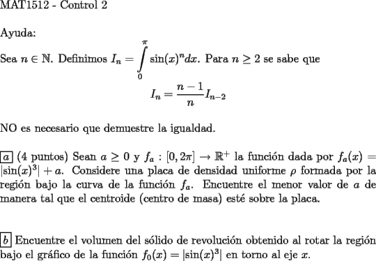 TEX: <br />$ $ \\<br />MAT1512 - Control 2 \\<br />$ $ \\<br />Ayuda: \\<br />Sea $n \in \mathbb{N}$. Definimos $I_n = \displaystyle\int\limits_0^\pi \sin(x)^n dx$. Para $n \ge 2$ se sabe que \\<br />$$I_n = \dfrac{n-1}{n} I_{n-2}$$ \\<br />NO es necesario que demuestre la igualdad. \\<br />$ $ \\<br />$\boxed{a}$ (4 puntos) Sean $a \ge 0$ y $f_a : [0, 2\pi] \rightarrow \mathbb{R}^{+}$ la funci\'on dada por $f_a (x) = \left | \sin (x)^3 \right | + a$. Considere una placa de densidad uniforme $\rho$ formada por la regi\'on bajo la curva de la funci\'on $f_a$. Encuentre el menor valor de $a$ de manera tal que el centroide (centro de masa) est\'e sobre la placa. \\<br />$ $ \\<br />$ $ \\<br />$\boxed{b}$ Encuentre el volumen del s\'olido de revoluci\'on obtenido al rotar la regi\'on bajo el gr\'afico de la funci\'on $f_0 (x) = \left | \sin (x)^3 \right |$ en torno al eje $x$. \\<br />