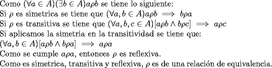 TEX: \noindent Como $(\forall a\in A)(\exists b\in A) a\rho b$ se tiene lo siguiente:<br /><br />\noindent Si $\rho$ es simetrica se tiene que $(\forall a,b\in A)a\rho b\implies b\rho a$<br /><br />\noindent Si $\rho$ es transitiva se tiene que $(\forall a,b,c \in A) [a\rho b \wedge b\rho c] \implies a\rho c$<br /><br />\noindent Si aplicamos la simetria en la transitividad se tiene que:<br /><br />\noindent $(\forall a,b \in A) [a\rho b \wedge b\rho a] \implies a\rho a$<br /><br />\noindent Como se cumple $a\rho a$, entonces $\rho$ es reflexiva.<br /><br />\noindent Como es simetrica, transitiva y reflexiva, $\rho$ es de una relaci\'on de equivalencia.