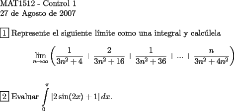 TEX: <br />$ $ \\<br />MAT1512 - Control 1 \\<br />27 de Agosto de 2007 \\<br />$ $ \\<br />$\boxed{1}$ Represente el siguiente l\'imite como una integral y calc\'ulela \\<br />$$\lim\limits_{n \to \infty} \left ( \dfrac{1}{3n^2+4} + \dfrac{2}{3n^2+16} + \dfrac{1}{3n^2+36} + ... + \dfrac{n}{3n^2+4n^2} \right) $$ \\<br />$ $ \\<br />$\boxed{2}$ Evaluar $\displaystyle\int\limits_0^\pi \left | 2 \sin (2x) +1 \right | dx$.<br />