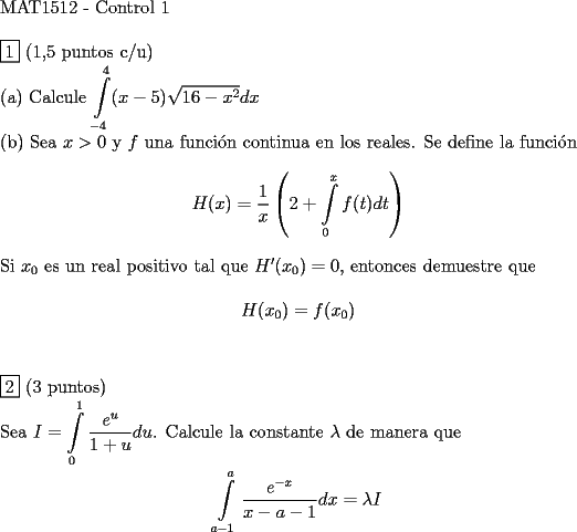 TEX: <br />$ $ \\<br />MAT1512 - Control 1 \\<br />$ $ \\<br />$\boxed{1}$ (1,5 puntos c/u) \\<br />(a) Calcule $\displaystyle\int\limits_{-4}^4 (x-5) \sqrt{16-x^2} dx$ \\ <br />(b) Sea $x > 0$ y $f$ una funci\'on continua en los reales. Se define la funci\'on \\<br />$$H(x) = \dfrac{1}{x} \left ( 2+ \displaystyle\int\limits_0^x f(t) dt \right )$$ \\<br />Si $x_0$ es un real positivo tal que $H'(x_0) = 0$, entonces demuestre que \\<br />$$H(x_0) = f(x_0)$$ \\<br />$ $ \\<br />$\boxed{2}$ (3 puntos) \\<br />Sea $I = \displaystyle\int\limits_0^1 \dfrac{e^u}{1+u} du$. Calcule la constante $\lambda $ de manera que \\<br />$$\displaystyle\int\limits_{a-1}^a \dfrac{e^{-x}}{x-a-1} dx = \lambda I $$<br />