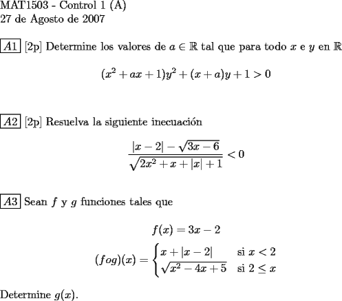 TEX:  <br />$ $ \\<br />MAT1503 - Control 1 (A) \\<br />27 de Agosto de 2007 \\<br />$ $ \\<br />$\boxed{A1}$ [2p] Determine los valores de $a \in \mathbb{R}$ tal que para todo $x$ e $y$ en $\mathbb{R}$ \\<br />$$(x^2 + ax +1)y^2 + (x+a)y +1 > 0$$ \\<br />$ $ \\<br />$\boxed{A2}$ [2p] Resuelva la siguiente inecuaci\'on \\<br />$$ \dfrac {|x-2| - \sqrt{3x-6}}{\sqrt{2x^2+x+|x|+1}} < 0$$ \\<br />$ $ \\<br />$\boxed{A3}$ Sean $f$ y $g$ funciones tales que \\<br />$$f(x) = 3x-2$$ $$(f o g)(x)=\begin{cases}<br />x + |x-2| & \text{si } x < 2\\<br />\sqrt{x^2-4x+5} & \text{si } 2 \le x<br />\end{cases}$$ \\<br />Determine $g(x)$.