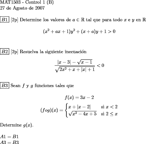 TEX:  <br />$ $ \\<br />MAT1503 - Control 1 (B) \\<br />27 de Agosto de 2007 \\<br />$ $ \\<br />$\boxed{B1}$ [2p] Determine los valores de $a \in \mathbb{R}$ tal que para todo $x$ e $y$ en $\mathbb{R}$ \\<br />$$(x^2 + ax +1)y^2 + (x+a)y +1 > 0$$ \\<br />$ $ \\<br />$\boxed{B2}$ [2p] Resuelva la siguiente inecuaci\'on \\<br />$$ \dfrac {|x-3| - \sqrt{x-1}}{\sqrt{2x^2+x+|x|+1}} < 0$$ \\<br />$ $ \\<br />$\boxed{B3}$ Sean $f$ y $g$ funciones tales que \\<br />$$f(x) = 3x-2$$ $$(f o g)(x)=\begin{cases}<br />x + |x-2| & \text{si } x < 2\\<br />\sqrt{x^2-4x+5} & \text{si } 2 \le x<br />\end{cases}$$ \\<br />Determine $g(x)$. \\<br />$ $ \\<br />$A1 = B1$ \\<br />$A3 = B3$