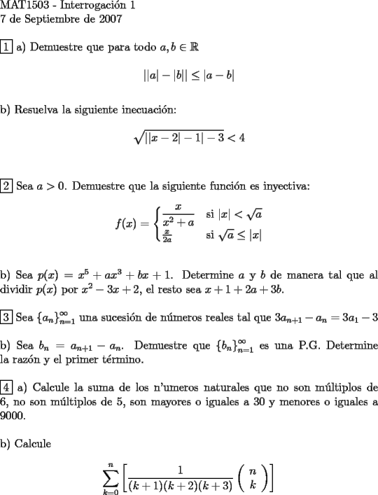 TEX:    <br />$ $\\<br />MAT1503 - Interrogaci\'on 1 \\<br />7 de Septiembre de 2007 \\<br />$ $ \\<br />$\boxed{1}$ a) Demuestre que para todo $a,b \in \mathbb{R}$ \\<br />$$\left| |a| - |b| \right | \le | a-b |$$ \\<br />b) Resuelva la siguiente inecuaci\'on: \\<br />$$\sqrt{||x-2|-1|-3} < 4$$ \\<br />$ $ \\<br />$\boxed{2}$ Sea $a > 0$. Demuestre que la siguiente funci\'on es inyectiva: \\<br />$$f(x)=\begin{cases}<br />\dfrac{x}{x^2+a}&\text{si } |x| < \sqrt{a}\\<br />\frac{x}{2a} &\text{si } \sqrt{a} \le |x|<br />\end{cases}$$ \\<br />$ $ \\<br />b) Sea $p(x) = x^5 + ax^3 + bx +1$. Determine $a$ y $b$ de manera tal que al dividir $p(x)$ por $x^2-3x+2$, el resto sea $x+1+2a+3b$. \\<br />$ $ \\<br />$\boxed{3}$ Sea $ \left\{ {a_n } \right\}_{n=1}^\infty$ una sucesi\'on de n\'umeros reales tal que $3a_{n+1} - a_n = 3a_1 - 3$ \\<br />$ $ \\<br />b) Sea $b_n = a_{n+1} - a_n$. Demuestre que $ \left\{ {b_n } \right\}_{n=1}^\infty$ es una P.G. Determine la raz\'on y el primer t\'ermino.\\<br />$ $ \\<br />$\boxed{4}$ a) Calcule la suma de los n'umeros naturales que no son m\'ultiplos de 6, no son m\'ultiplos de 5, son mayores o iguales a 30 y menores o iguales a 9000. \\<br />$ $ \\<br />b) Calcule \\<br />$$\sum\limits_{k=0}^n \left[\dfrac{1}{(k+1)(k+2)(k+3)} \left( {\begin{array}{*{20}c}<br />   n  \\<br />   k  \\<br /> \end{array} } \right) \right] $$<br />