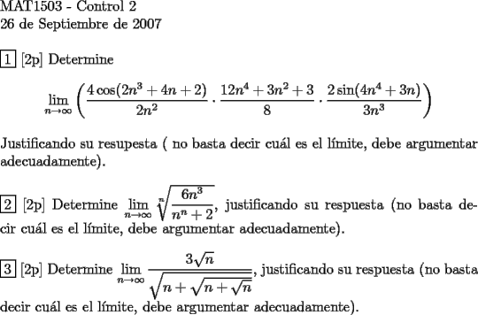 TEX:  <br />$ $ \\<br />MAT1503 - Control 2 \\<br />26 de Septiembre de 2007<br />$ $ \\<br />$ $ \\<br />$\boxed{1}$ [2p] Determine \\<br />$$\lim\limits_{n \to \infty} \left(\dfrac {4\cos(2n^3+4n+2)}{2n^2} \cdot \dfrac{12n^4+3n^2+3}{8} \cdot \dfrac{2\sin(4n^4+3n)}{3n^3} \right)$$ \\<br />Justificando su resupesta ( no basta decir cu\'al es el l\'imite, debe argumentar adecuadamente). \\<br />$ $ \\<br />$\boxed{2}$ [2p] Determine $\lim\limits_{n \to \infty}  \sqrt[n]{\dfrac{6n^3}{n^n+2}}$, justificando su respuesta (no basta decir cu\'al es el l\'imite, debe argumentar adecuadamente). \\<br />$ $ \\<br />$\boxed{3}$ [2p] Determine $\lim\limits_{n \to \infty} \dfrac{3\sqrt{n}}{\sqrt{n+\sqrt{n+\sqrt{n}}}}$, justificando su respuesta (no basta decir cu\'al es el l\'imite, debe argumentar adecuadamente). \\<br />