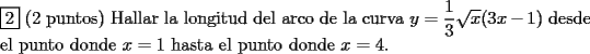 TEX: <br />$ $ \\<br />$\boxed{2}$ (2 puntos) Hallar la longitud del arco de la curva $y=\dfrac{1}{3} \sqrt{x} (3x-1)$ desde el punto donde $x=1$ hasta el punto donde $x=4$.<br /><br />