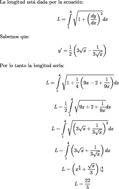 TEX:   <br />$ $ \\<br />La longitud est\'a dada por la ecuaci\'on: \\<br />$$L = \displaystyle\int\limits_1^4 \sqrt{1+\left(\dfrac{dy}{dx} \right)^2} dx$$ \\<br />Sabemos que: \\<br />$$y' = \dfrac{1}{2} \left(3\sqrt{x} - \dfrac{1}{3\sqrt{x}} \right)$$ \\<br />Por lo tanto la longitud ser\'ia:<br />$$L = \displaystyle\int\limits_1^4 \sqrt{1+\dfrac{1}{4} \left(9x-2+\dfrac{1}{9x} \right)} dx$$<br />$$L = \dfrac{1}{2} \displaystyle\int\limits_1^4 \sqrt{9x+2+\dfrac{1}{9x}} dx$$<br />$$L = \displaystyle\int\limits_1^4 \sqrt{\left(3\sqrt{x}+\dfrac{1}{3\sqrt{x}} \right)^2} dx$$<br />$$L = \displaystyle\int\limits_1^4 \left(3\sqrt{x}+\dfrac{1}{3\sqrt{x}}\right) dx$$<br />$$L = \left(x^{\frac{3}{2}} +\dfrac{\sqrt{x}}{3} \right) |_0^4 $$<br />$$L = \dfrac{22}{3}$$<br /><br />