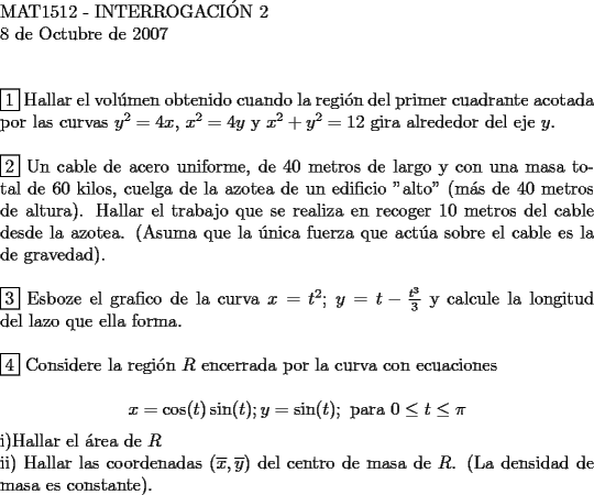 TEX: <br />$ $ \\<br />MAT1512 - INTERROGACI\'ON 2 \\<br />8 de Octubre de 2007 \\<br />$ $ \\<br />$ $ \\<br />$\boxed{1}$ Hallar el vol\'umen obtenido cuando la regi\'on del primer cuadrante acotada por las curvas $y^2=4x$, $x^2=4y$ y $x^2+y^2=12$ gira alrededor del eje $y$. \\<br />$ $ \\<br />$\boxed{2}$ Un cable de acero uniforme, de $40$ metros de largo y con una masa total de $60$ kilos, cuelga de la azotea de un edificio "alto" (m\'as de $40$ metros de altura). Hallar el trabajo que se realiza en recoger $10$ metros del cable desde la azotea. (Asuma que la \'unica fuerza que act\'ua sobre el cable es la de gravedad). \\<br />$ $ \\<br />$\boxed{3}$ Esboze el grafico de la curva $x=t^2$; $y=t-\frac{t^3}{3}$ y calcule la longitud del lazo que ella forma. \\<br />$ $ \\<br />$\boxed{4}$ Considere la regi\'on $R$ encerrada por la curva con ecuaciones \\<br />$$x=\cos(t)\sin(t); y=\sin(t) ; \text{ para } 0 \le t \le \pi$$<br />i)Hallar el \'area de $R$ \\<br />ii) Hallar las coordenadas $(\overline x, \overline y)$ del centro de masa de $R$. (La densidad de masa es constante).<br />