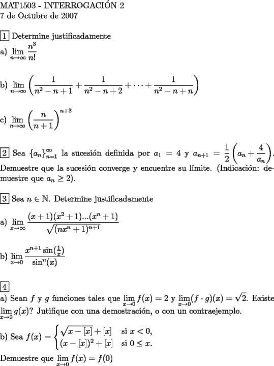 TEX: <br />$ $ \\<br />MAT1503 - INTERROGACI\'ON 2 \\<br />7 de Octubre de 2007 \\<br />$ $ \\<br />$\boxed{1}$ Determine justificadamente \\<br />a) $\displaystyle\lim_{n \to \infty} \dfrac{n^3}{n!}$ \\<br />$ $ \\<br />$ $ \\<br />b) $\displaystyle\lim_{n \to \infty} \left(\dfrac{1}{n^2-n+1}+\dfrac{1}{n^2-n+2}+\cdots+\dfrac{1}{n^2-n+n} \right)$ \\<br />$ $ \\<br />$ $ \\<br />c) $\displaystyle\lim_{n \to \infty} \left(\dfrac{n}{n+1} \right)^{n+3}$ \\<br />$ $ \\<br />$ $ \\<br />$\boxed{2}$ Sea $ \left\{ {a_n } \right\}_{n=1}^\infty$ la sucesi\'on definida por $a_1=4$ y $a_{n+1}=\dfrac{1}{2} \left(a_n+\dfrac{4}{a_n} \right)$. Demuestre que la sucesi\'on converge y encuentre su l\'imite. (Indicaci\'on: demuestre que $a_n \ge 2$). \\<br />$ $ \\<br />$\boxed{3}$ Sea $n \in \mathbb{N}$. Determine justificadamente \\<br />$ $ \\<br />a) $\displaystyle\lim_{x \to \infty} \dfrac{(x+1)(x^2+1)...(x^n+1)}{\sqrt{(nx^n+1)^{n+1}}}$ \\<br />$ $ \\<br />$ $ \\<br />b) $\displaystyle\lim_{x \to 0} \dfrac{x^{n+1}\sin(\frac{1}{x})}{\sin ^n (x)}$ \\<br />$ $ \\<br />$ $ \\<br />$\boxed{4}$ \\<br />a) Sean $f$ y $g$ funciones tales que $\displaystyle\lim_{x \to 0} f(x) =2$ y $\displaystyle\lim_{x \to 0} (f \cdot g)(x) = \sqrt{2}$. Existe $\displaystyle\lim_{x \to 0} g(x)$? Jutifique con una demostraci\'on, o con un contraejemplo. \\<br />$ $ \\<br />b) Sea $f(x)=\begin{cases}<br />\sqrt{x-[x]}+[x]&\text{si } x < 0,\\<br />(x-[x])^2+[x] &\text{si } 0 \le x.<br />\end{cases}$ \\<br />$ $ \\<br />Demuestre que $\displaystyle\lim_{x \to 0} f(x) = f(0)$ \\<br />