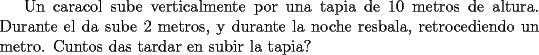 TEX: Un caracol sube verticalmente por una tapia de 10 metros de altura. Durante el da sube 2 metros, y durante la noche resbala, retrocediendo un metro. Cuntos das tardar en subir la tapia?