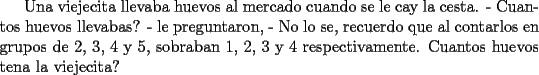 TEX: Una viejecita llevaba huevos al mercado cuando se le cay la cesta. - Cuantos huevos llevabas? - le preguntaron, - No lo se, recuerdo que al contarlos en grupos de 2, 3, 4 y 5, sobraban 1, 2, 3 y 4 respectivamente. Cuantos huevos tena la viejecita?