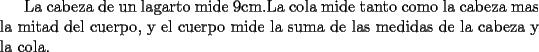 TEX: La cabeza de un lagarto mide 9cm.La cola mide tanto como la cabeza mas la mitad del cuerpo, y el cuerpo mide la suma de las medidas de la cabeza y la cola.