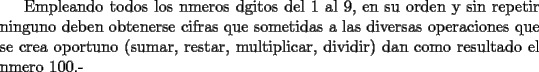 TEX: Empleando todos los nmeros dgitos del 1 al 9, en su orden y sin repetir ninguno deben obtenerse cifras que sometidas a las diversas operaciones que se crea oportuno (sumar, restar, multiplicar, dividir) dan como resultado el nmero 100.-