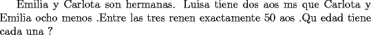 TEX: Emilia y Carlota son hermanas. Luisa tiene dos aos ms que Carlota y Emilia ocho menos .Entre las tres renen exactamente 50 aos .Qu edad tiene cada una ?