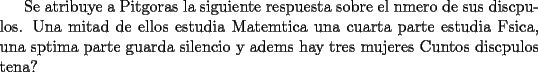 TEX: Se atribuye a Pitgoras la siguiente respuesta sobre el nmero de sus discpulos.  Una mitad de ellos estudia Matemtica una cuarta parte estudia Fsica, una sptima parte guarda silencio y adems hay tres mujeres Cuntos discpulos tena?