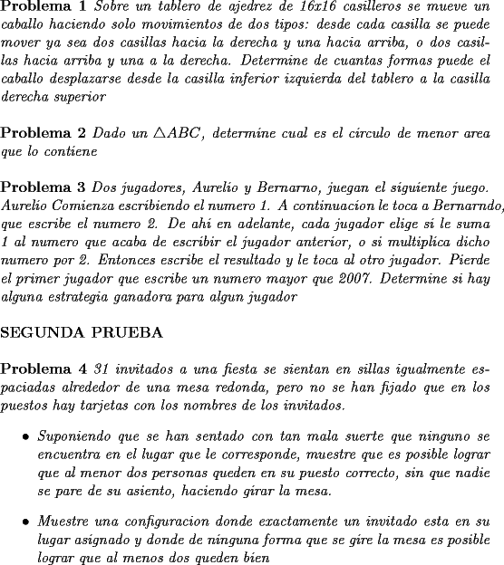 TEX: \noindent \textbf{Problema 1} \textit{Sobre un tablero de ajedrez de 16x16 casilleros se mueve un caballo haciendo solo movimientos de dos tipos: desde cada casilla se puede mover ya sea dos casillas hacia la derecha y una hacia arriba, o dos casillas hacia arriba y una a la derecha. Determine de cuantas formas puede el caballo desplazarse desde la casilla inferior izquierda del tablero a la casilla derecha superior}\\<br />\\<br />\textbf{Problema 2} \textit{Dado un $\triangle ABC$, determine cual es el circulo de menor area que lo contiene}\\<br />\\<br />\textbf{Problema 3} \textit{Dos jugadores, Aurelio y Bernarno, juegan el siguiente juego. Aurelio Comienza escribiendo el numero 1. A continuacion le toca a Bernarndo, que escribe el numero 2. De ahi en adelante, cada jugador elige si le suma 1 al numero que acaba de escribir el jugador anterior, o si multiplica dicho numero por 2. Entonces escribe el resultado y le toca al otro jugador. Pierde el primer jugador que escribe un numero mayor que 2007. Determine si hay alguna estrategia ganadora para algun jugador}\\<br />\\<br />\textbf{SEGUNDA PRUEBA}<br />\\<br />\\<br />\textbf{Problema 4} \textit{31 invitados a una fiesta se sientan en sillas igualmente espaciadas alrededor de una mesa redonda, pero no se han fijado que en los puestos hay tarjetas con los nombres de los invitados. <br />\begin{itemize}<br />\item Suponiendo que se han sentado con tan mala suerte que ninguno se encuentra en el lugar que le corresponde, muestre que es posible lograr que al menor dos personas queden en su puesto correcto, sin que nadie se pare de su asiento, haciendo girar la mesa.<br />\item Muestre una configuracion donde exactamente un invitado esta en su lugar asignado y donde de ninguna forma que se gire la mesa es posible lograr que al menos dos queden bien<br />\end{itemize}}<br /> 