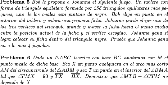 TEX: \noindent \textbf{Problema 5} \textit{Bob le propone a Johanna el siguiente juego. Un tablero con forma de triangulo equilatero formado por 256 triangulos equilateros mas pequeos, uno de los cuales esta pintado de negro. Bob elige un punto en el interior del tablero y coloca una pequena ficha. Johanna puede elegir uno de los tres vertices del triangulo grande y  mover la ficha hacia el punto medio entre la posicion actual de la ficha y el vertice escogido. Johanna gana si logra colocar su ficha dentro del triangulo negro. Pruebe que Johanna gana en a lo mas 4 jugadas.}\\<br />\\<br />\textbf{Problema 6} \textit{Dado un $\triangle ABC$ isoceles con base $\overline{BC}$ anotamos con M el punto medio de dicha base. Sea X un punto cualquiera en el arco mas corto AM del cirscuncirculo del $\triangle ABM$ y sea T un punto en el interior del $\angle BMA$ tal que $\angle TMX=90$ y $\overline{TX}=\overline{BX}$. Demostrar que $\angle MTB-\angle CTM$ no depende de X}