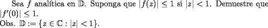 TEX: <br />   Sea $f$ anal\'itica en $\mathbb{D}$. Suponga que $|f(z)| \leq 1$ si $|z| < 1$. Demuestre que $|f'(0)|\leq 1$.\\<br />        Obs. $\mathbb{D} := \{z \in \mathbb{C} : |z| < 1\}$.<br />  