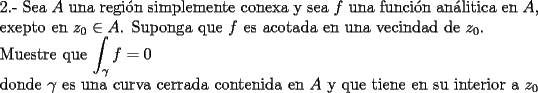 TEX: \noindent 2.- Sea $A$ una regi\'on simplemente conexa y sea $f$ una funci\'on an\'alitica en $A$, exepto en $z_{0}\in A$. Suponga que $f$ es acotada  en una vecindad de $z_0$.<br /><br />\noindent Muestre que  $\displaystyle\int_{\gamma}f=0$ <br /><br />\noindent donde $\gamma$ es una curva cerrada contenida en $A$ y que tiene en su interior a $z_0$