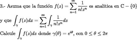 TEX: \noindent 3.- Asuma que la funci\'on $f(z)=\displaystyle \sum_{n=1}^{\infty}\frac{1}{n!z^n}$ es analitica en $\mathbb{C}-\{0\}$<br /><br />\noindent y que $\displaystyle\int_{\gamma}f(z)dx=\sum_{n=1}^{\infty}\int_{\gamma} \frac{1}{n!z^n}dz$<br /><br />\noindent Calcule  $\displaystyle\int_{\gamma}f(z)dz$ donde $\gamma(\theta)=e^{i \theta}$, con $0\leq \theta \leq 2\pi$