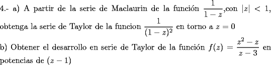 TEX: \noindent 4.- a) A partir de la serie de Maclaurin de la funci\'on $\dfrac{1}{1-z}$,con  $|z|<1$, obtenga la serie de Taylor de la funcion $\dfrac{1}{(1-z)^2}$ en torno a $z=0$<br /><br />\noindent b) Obtener el desarrollo en serie de Taylor de la funci\'on $f(z)=\dfrac{z^2-z}{z-3}$ en potencias de $(z-1)$