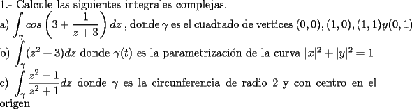 TEX: \noindent 1.- Calcule las siguientes integrales complejas.<br /><br />\noindent a) $\displaystyle\int_{\gamma}cos\left( 3+\frac{1}{z+3} \right)dz$ , donde $\gamma$ es el cuadrado de vertices $(0,0), (1,0), (1,1) y (0,1)$<br /><br />\noindent b) $\displaystyle\int_{\gamma}(z^2+3)dz$ donde $\gamma(t)$ es la parametrizaci\'on de la curva $|x|^2+|y|^2=1$<br /><br />\noindent c) $\displaystyle\int_{\gamma} \frac{z^2-1}{z^2+1}dz$ donde $\gamma$ es la circunferencia de radio $2$ y con centro en el origen