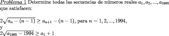 TEX: \noindent \underline{$Problema\ 1$} Determine todas las secuencias de n\'umeros reales $a_1,a_2,...,a_{1995}$ que satisfacen:\\<br />\\<br />$2\sqrt{a_n-(n-1)} \ge a_{n+1}-(n-1)$, para $n=1,2,...,1994,$<br />\\<br />y<br />\\<br />$2\sqrt{a_{1995}-1994} \ge a_1+1$ 