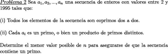 TEX: \noindent \underline{$Problema\ 2$} Sea $a_1,a_2,...,a_n$ una secuencia de enteros con valores entre 2 y 1995 tales que:\\<br />\\<br />(i) Todos los elementos de la secuencia son coprimos dos a dos.\\<br />\\<br />(ii) Cada $a_i$ es un primo, o bien un producto de primos distintos.\\<br />\\<br />Determine el menor valor posible de $n$ para asegurarse de que la secuencia contiene un primo.  