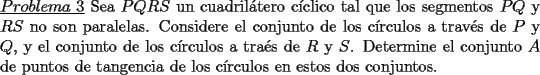 TEX: \noindent \underline{$Problema\ 3$} Sea $PQRS$ un cuadril\'atero c\'iclico tal que los segmentos $PQ$ y $RS$ no son paralelas. Considere el conjunto de los c\'irculos a trav\'es de $P$ y $Q$, y el conjunto de los c\'irculos a tra\'es de $R$ y $S$. Determine el conjunto $A$ de puntos de tangencia de los c\'irculos en estos dos conjuntos.