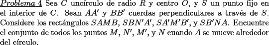 TEX: \noindent \underline{$Problema\ 4$} Sea $C$ unc\'irculo de radio $R$ y centro $O$, y $S$ un punto fijo en el interior de $C$. Sean $AA'$ y $BB'$ cuerdas perpendiculares a trav\'es de $S$. Considere los rect\'angulos $SAMB$, $SBN'A'$, $SA'M'B'$, y $SB'NA$. Encuentre el conjunto de todos los puntos $M$, $N'$, $M'$, y $N$ cuando $A$ se mueve alrededor del c\'irculo. 