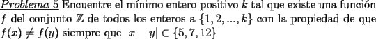 TEX: \noindent \underline{$Problema\ 5$} Encuentre el m\'inimo entero positivo $k$ tal que existe una funci\'on $f$ del conjunto $\mathbb{Z}$ de todos los enteros a $\{1,2,...,k\}$ con la propiedad de que $f(x)\neq f(y)$ siempre que $|x-y| \in \{ 5,7,12\}$   