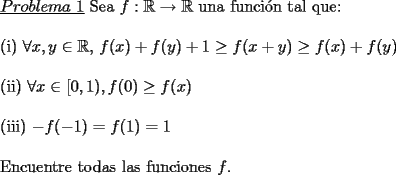 TEX: \noindent \underline{$Problema\ 1$} Sea $f:\mathbb{R}\rightarrow \mathbb{R}$ una funci\'on tal que:\\<br />\\<br />(i) $\forall x,y \in \mathbb{R}$, $f(x)+f(y)+1\ge f(x+y) \ge f(x)+f(y)$\\<br />\\<br />(ii) $\forall x \in [0,1), f(0) \ge f(x)$\\<br />\\<br />(iii) $-f(-1)=f(1)=1$\\<br />\\<br />Encuentre todas las funciones $f$.   