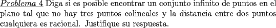 TEX: \noindent \underline{$Problema\ 4$} Diga si es posible encontrar un conjunto infinito de puntos en el plano tal que no hay tres puntos colineales y la distancia entre dos puntos cualquiera es racional. Justifique su respuesta.  