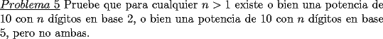 TEX: \noindent \underline{$Problema\ 5$} Pruebe que para cualquier $n>1$ existe o bien una potencia de 10 con $n$ d\'igitos en base 2, o bien una potencia de 10 con $n$ d\'igitos en base 5, pero no ambas.  