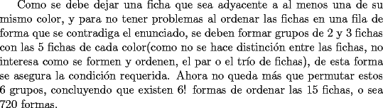 TEX: Como se debe dejar una ficha que sea adyacente a al menos una de su mismo color, y para no tener problemas al ordenar las fichas en una fila de forma que se contradiga el enunciado, se deben formar grupos de 2 y 3 fichas con las 5 fichas de cada color(como no se hace distinci\'on entre las fichas, no interesa como se formen y ordenen, el par o el tr\'io de fichas), de esta forma se asegura la condici\'on requerida. Ahora no queda m\'as que permutar estos 6 grupos, concluyendo que existen 6! formas de ordenar las 15 fichas, o sea 720 formas.