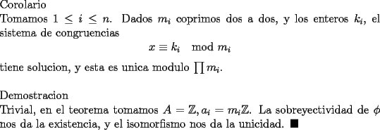 TEX: \noindent<br />Corolario\\<br />Tomamos $1\le i \le n$. Dados $m_i$ coprimos dos a dos, y los enteros $k_i$, el sistema de congruencias <br />$$x\equiv k_i\mod m_i$$<br />tiene solucion, y esta es unica modulo $\prod m_i$.\\<br />\\<br />Demostracion\\<br />Trivial, en el teorema tomamos $A=\mathbb{Z}, a_i=m_i\mathbb{Z}$. La sobreyectividad de $\phi$ nos da la existencia, y el isomorfismo nos da la unicidad. $\blacksquare$<br />