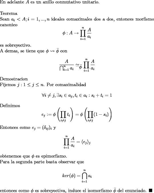 TEX: \noindent<br />En adelante $A$ es un anillo conmutativo unitario.\\<br />\\<br />Teorema\\<br />Sean $a_i<A;i=1,...,n$ ideales comaximales dos a dos, entonces morfismo canonico <br />$$\phi:A\rightarrow \prod_{i=1}^{n}\frac{A}{a_i}$$<br />es sobreyectivo.\\<br />A demas, se tiene que $\phi\leadsto \bar{\phi}$ con <br />$$\frac{A}{\bigcap_{i=1}^{n} a_i}\simeq_{\displaystyle\bar{\phi}}\prod_{i=1}^{n}\frac{A}{a_i}$$<br />Demostracion\\<br />Fijemos $j: 1\le j\le n$. Por comaximalidad $$\forall i\ne j, \exists s_i\in a_j, t_i\in a_i: s_i+t_i=1$$<br />Definimos $$e_j:=\phi\left(\prod_{i\ne j} t_i\right)=\phi\left(\prod_{i\ne j} (1-s_i)\right)$$ Entonces como $e_j=(\delta_{ij})_i$ y <br />$$\prod_{i=1}^{n}\frac{A}{a_i}=\langle e_j\rangle _j$$<br />obtenemos que $\phi$ es epimorfismo.\\<br />Para la segunda parte basta observar que $$ker (\phi)=\bigcap_{i=1}^{n} a_i$$<br />entonces como $\phi$ es sobreyectiva, induce el isomorfismo $\bar{\phi}$ del enunciado. $\blacksquare$<br />