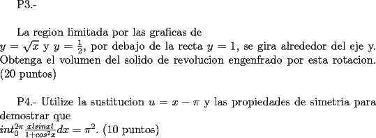 TEX: <br /><br />P3.- \\<br /><br />La region limitada por las graficas de \\<br />$y= \sqrt{x}$  y $y= \frac{1}{2}$, por debajo de la recta $y=1$, se gira alrededor del eje y. Obtenga el volumen del solido de revolucion engenfrado por esta rotacion. (20 puntos)\\<br /><br />P4.- Utilize la sustitucion $u = x- \pi$ y las propiedades de simetria para demostrar que \\<br />$int_{0}^{2 \pi} \frac {x l sin x l}{1 + cos^2 x} dx = \pi^2.$ (10 puntos)<br /><br /><br /><br />