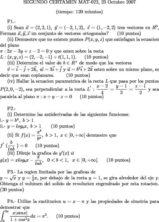 TEX: <br /><br />\begin{center} SEGUNDO CERTAMEN MAT-022,  23 Octubre 2007 \end{center}<br />\begin{center} (tiempo: 120 minutos) \end{center} <br /><br />P1.-     <br /><br />(i) Sean $\vec x = (2,2,1),\  \vec y =(-2,1,2), \ \vec z = (1,-2,2)$ tres vectores en $R^3$, Forman $\vec x, \vec y , \vec z$ un conjunto de vectores ortogonales?  \ \ \ \ (10 puntos)     <br /><br />(ii) Demuestre que no existen puntos $P(x,y,z)$ que satisfagan la ecuacion del plano \\<br />$\pi : 2x - 3y + z - 2 = 0$ y que esten sobre la recta \\<br />$L: (x,y,z) = (2, -2, -1) + t(1, 1, 1).$ \ \ \ \ (10 puntos)         <br /><br />(iii) Determine el valor de $b \in R^{+}$ de modo que los vectores <br /><br />$\vec v = \vec i - \vec j + 2\vec k , \  \vec w = 3\vec i + \vec j$ y $\vec u = b^2\vec i + 2\vec k$ esten sobre un mismo plano, es decir que sean coplanares. \ \ \ \ \ \ (10 puntos) <br /><br />(iv) Hallar la ecuacion parametrica de la recta $L$ que pasa por los puntos $P(2, 0, -2)$, sea perpendicular a la recta $\displaystyle L^{'} : \frac {x-2}{4} = \frac {y-1}{3} = \frac {z-1}{2}$ y sea paralela al plano $\pi: x + y - z = 0$ \ \ \ \ (10 puntos) \\<br /><br />P2.- <br /><br />(i) Determine las antiderivadas de las siguientes funciones: \\<br />i.- $y = b^{x} , \ b > 1$  \\<br />ii.- $y = log_b x , \ b > 1 $ \ \ \ \ \ (10 puntos)<br /><br />(ii) Si $\displaystyle f(x) = \frac {x^{b}}{b^{x}}, \ b> 1, \ x \in [0, + \infty[$ demuestre que \\<br />$\displaystyle f^{'} \ ( \frac {b}{ln b} \ ) = 0$   \ \ \ \ (10 puntos)<br /><br />(iii) Dibuje la grafica de $g{'} (x)$ si \\<br />$\displaystyle g(x) = x log_b x - \frac {x}{ln b}, \  \ 0 < b< 1, \ \ x \in \ ]0, + \infty[.$  \ \ \ \ (10 puntos) \\<br /><br />P3.- La region limitada por las graficas de \\<br />$y= \sqrt{x}$  y $y= \frac{1}{2} x$, por debajo de la recta $y=1$, se gira alrededor del eje y. Obtenga el volumen del solido de revolucion engendrado por esta rotacion. (20 puntos) \\<br /><br />P4.- Utilize la sustitucion $u = x- \pi$ y las propiedades de simetria para demostrar que \\<br />$\displaystyle \int_{0}^{2 \pi} \frac {x |sin x|}{1 + cos^2 x} dx = \pi^2.$ \ \ \ \ (10 puntos)<br /><br /><br />